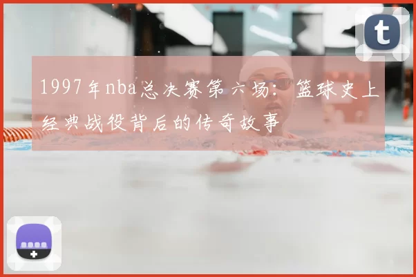 1997年nba总决赛第六场：篮球史上经典战役背后的传奇故事