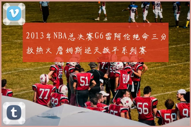 2013年NBA总决赛G6雷阿伦绝命三分救热火 詹姆斯逆天扳平系列赛