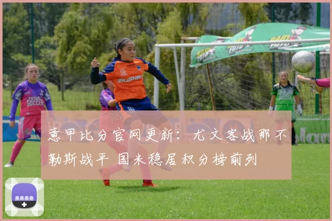 意甲比分官网更新：尤文客战那不勒斯战平 国米稳居积分榜前列