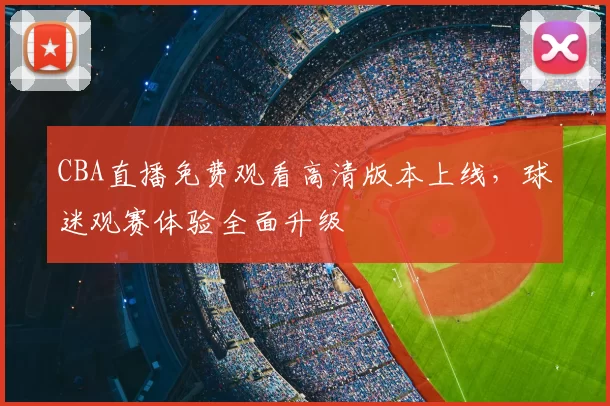 CBA直播免费观看高清版本上线，球迷观赛体验全面升级