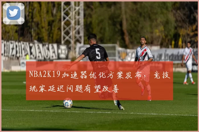 NBA2K19加速器优化方案发布，竞技玩家延迟问题有望改善