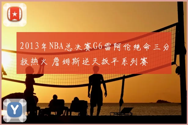2013年NBA总决赛G6雷阿伦绝命三分救热火 詹姆斯逆天扳平系列赛