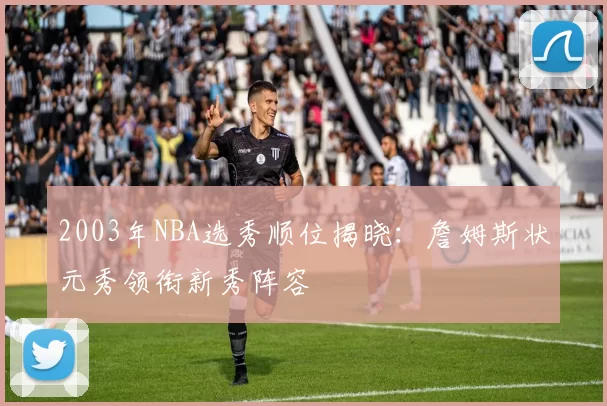 2003年NBA选秀顺位揭晓：詹姆斯状元秀领衔新秀阵容