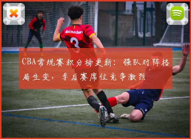 CBA常规赛积分榜更新：强队对阵格局生变，季后赛席位竞争激烈