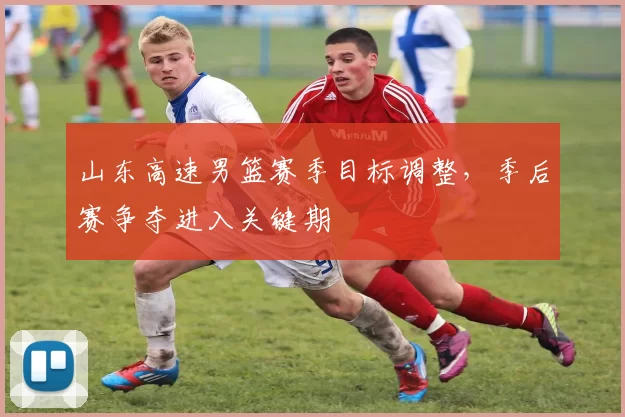 山东高速男篮赛季目标调整，季后赛争夺进入关键期