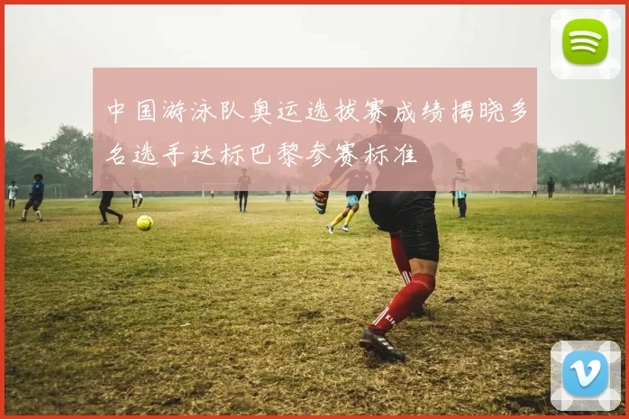 中国游泳队奥运选拔赛成绩揭晓多名选手达标巴黎参赛标准