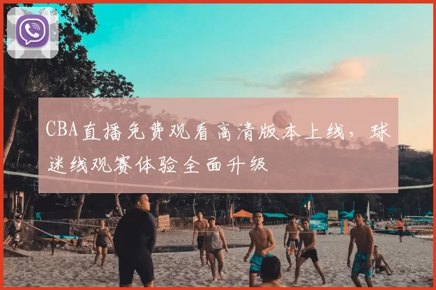 CBA直播免费观看高清版本上线，球迷线观赛体验全面升级