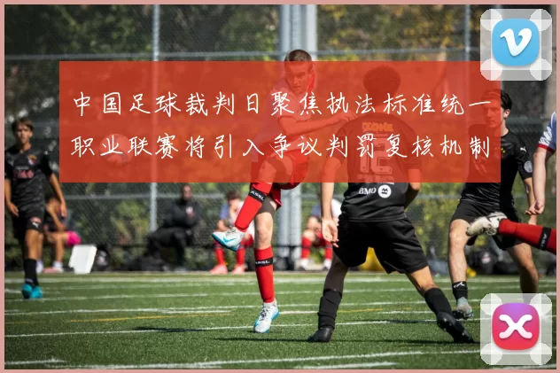 中国足球裁判日聚焦执法标准统一职业联赛将引入争议判罚复核机制