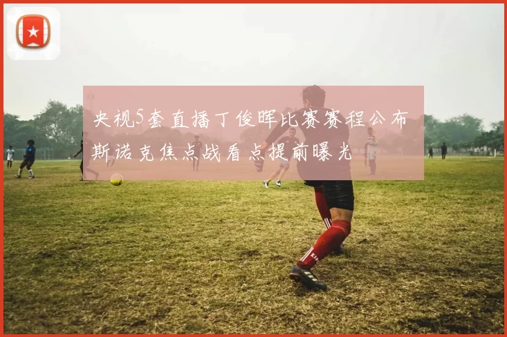 央视5套直播丁俊晖比赛赛程公布 斯诺克焦点战看点提前曝光