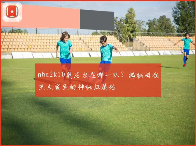 nba2k10奥尼尔在哪一队？揭秘游戏里大鲨鱼的神秘归属地