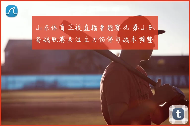 山东体育卫视直播鲁能赛况 泰山队备战联赛关注主力伤停与战术调整