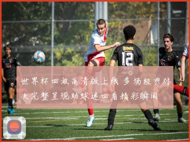 世界杯回放高清版上线 多场经典对决完整呈现助球迷回看精彩瞬间