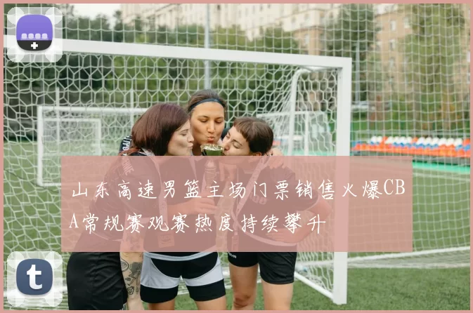 山东高速男篮主场门票销售火爆CBA常规赛观赛热度持续攀升