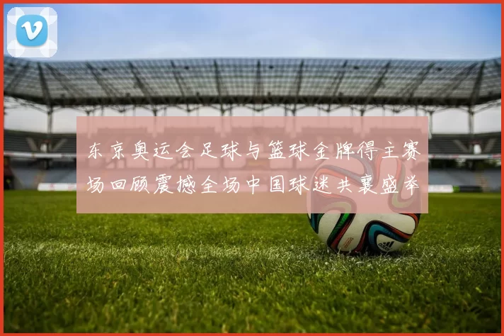 东京奥运会足球与篮球金牌得主赛场回顾震撼全场中国球迷共襄盛举