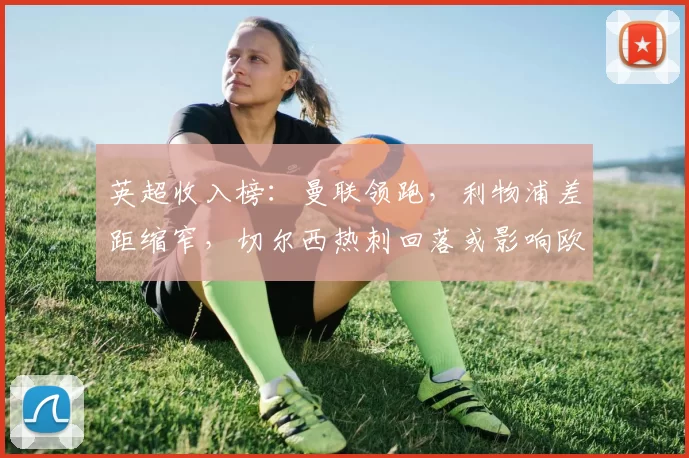 英超收入榜：曼联领跑，利物浦差距缩窄，切尔西热刺回落或影响欧战