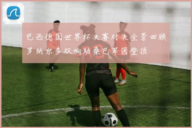 巴西德国世界杯决赛对决全景回顾罗纳尔多双响助桑巴军团登顶