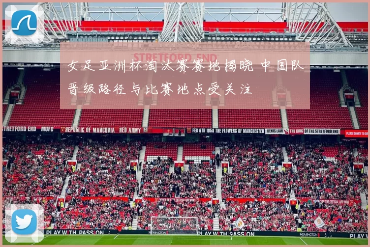 女足亚洲杯淘汰赛赛地揭晓 中国队晋级路径与比赛地点受关注