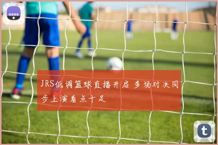 JRS低调篮球直播开启 多场对决同步上演看点十足