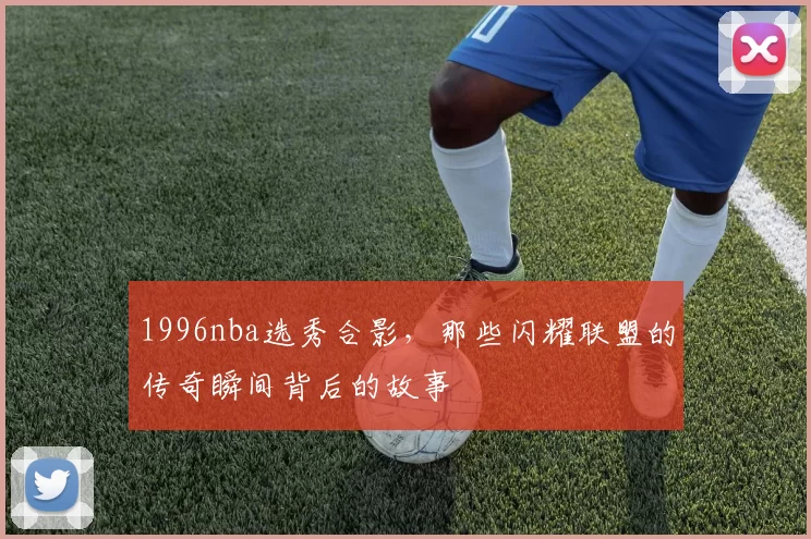 1996nba选秀合影，那些闪耀联盟的传奇瞬间背后的故事