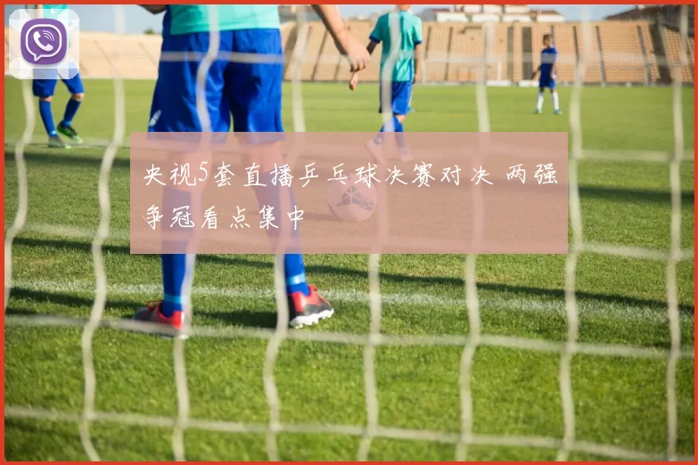 央视5套直播乒乓球决赛对决 两强争冠看点集中