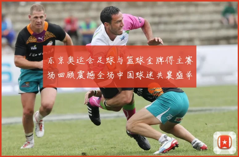 东京奥运会足球与篮球金牌得主赛场回顾震撼全场中国球迷共襄盛举