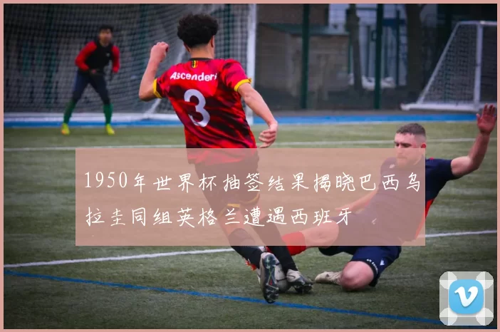 1950年世界杯抽签结果揭晓巴西乌拉圭同组英格兰遭遇西班牙