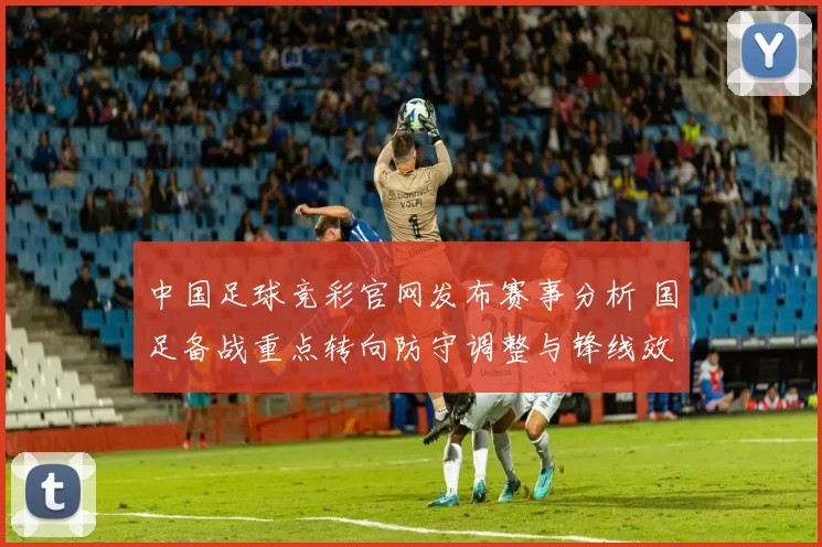 中国足球竞彩官网发布赛事分析 国足备战重点转向防守调整与锋线效率提升