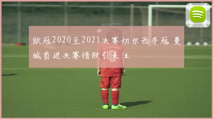 欧冠2020至2021决赛切尔西夺冠 曼城首进决赛惜败引关注