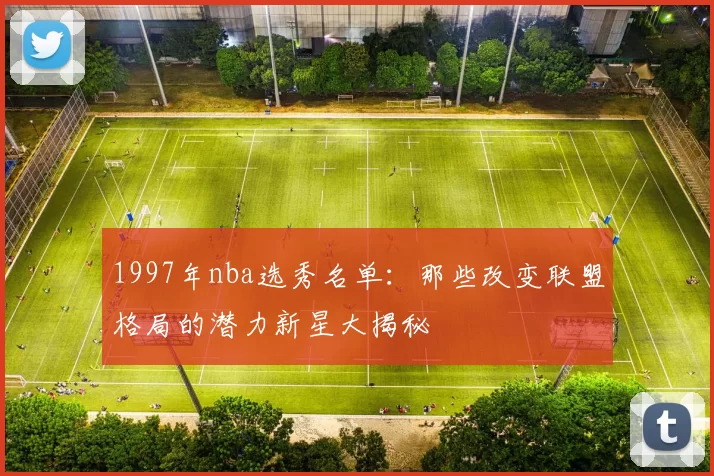 1997年nba选秀名单：那些改变联盟格局的潜力新星大揭秘