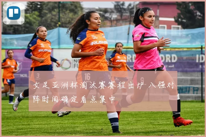 女足亚洲杯淘汰赛赛程出炉 八强对阵时间确定看点集中