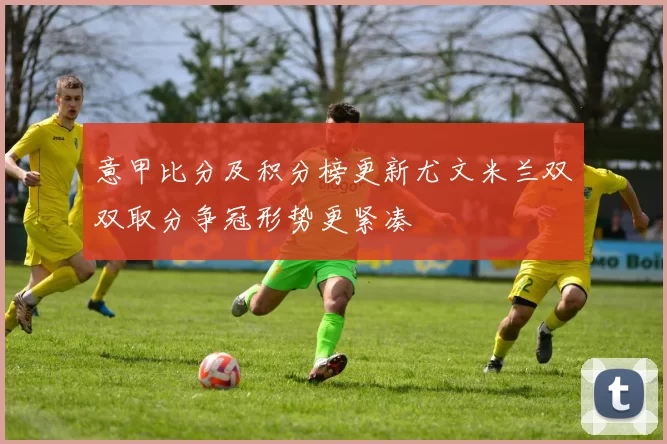 意甲比分及积分榜更新尤文米兰双双取分争冠形势更紧凑