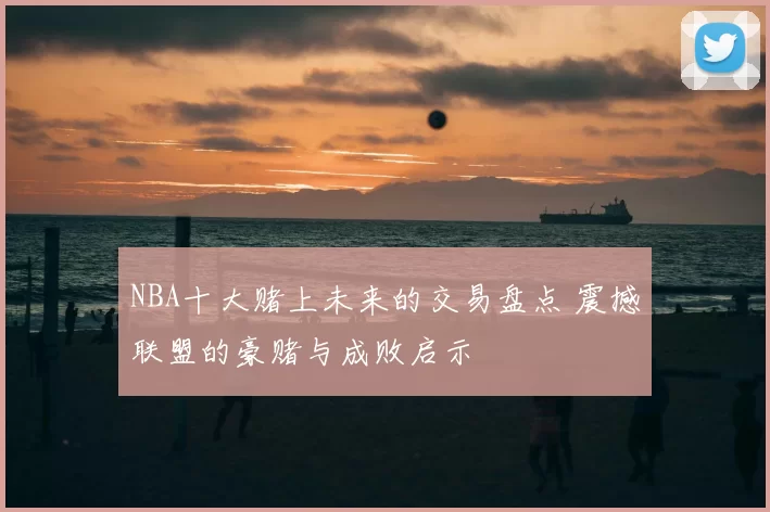 NBA十大赌上未来的交易盘点 震撼联盟的豪赌与成败启示