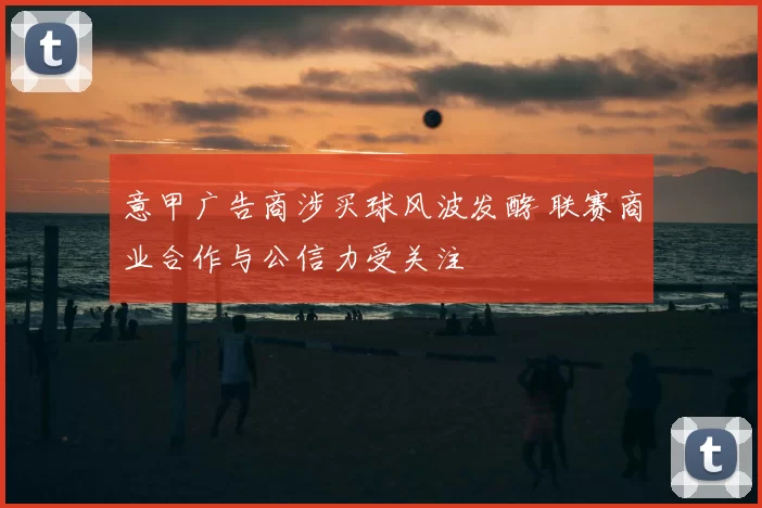 意甲广告商涉买球风波发酵 联赛商业合作与公信力受关注