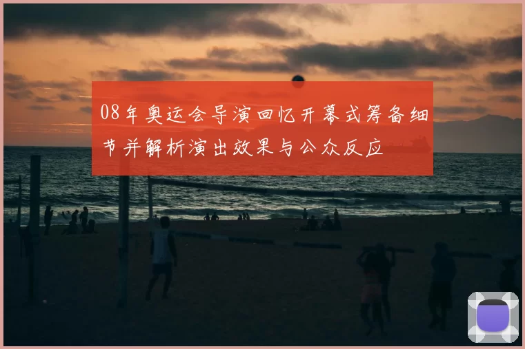 08年奥运会导演回忆开幕式筹备细节并解析演出效果与公众反应