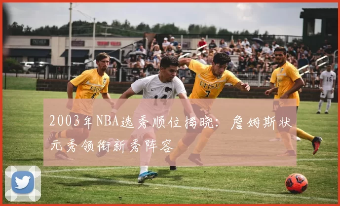 2003年NBA选秀顺位揭晓：詹姆斯状元秀领衔新秀阵容