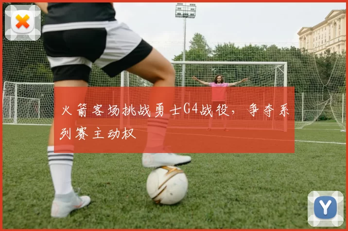 火箭客场挑战勇士G4战役，争夺系列赛主动权