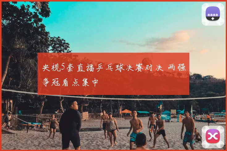 央视5套直播乒乓球决赛对决 两强争冠看点集中