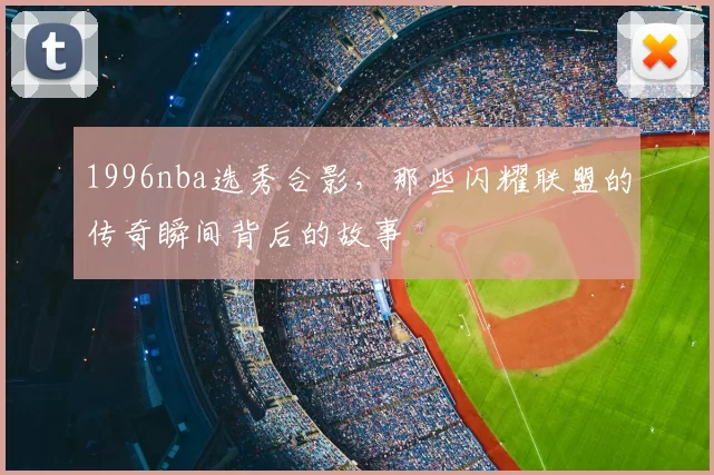 1996nba选秀合影，那些闪耀联盟的传奇瞬间背后的故事
