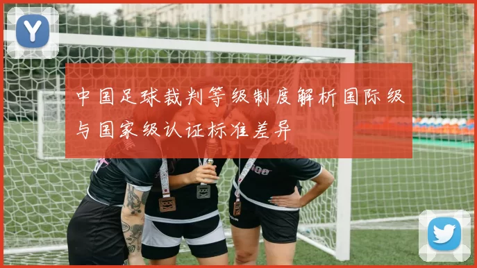 中国足球裁判等级制度解析国际级与国家级认证标准差异