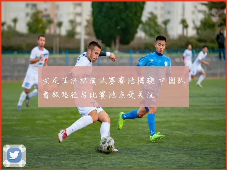 女足亚洲杯淘汰赛赛地揭晓 中国队晋级路径与比赛地点受关注