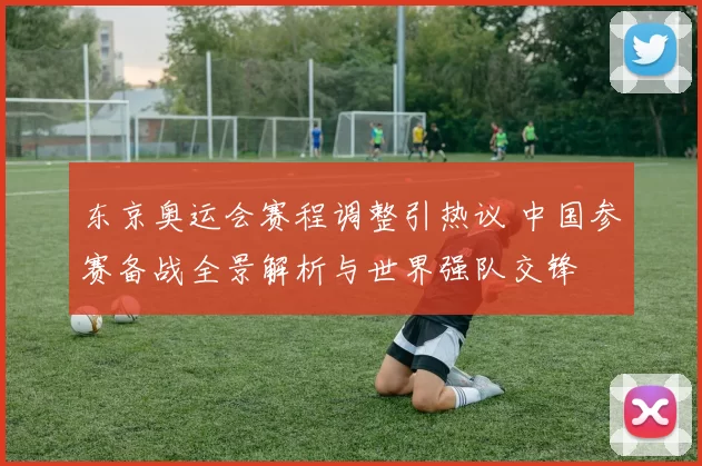 东京奥运会赛程调整引热议 中国参赛备战全景解析与世界强队交锋