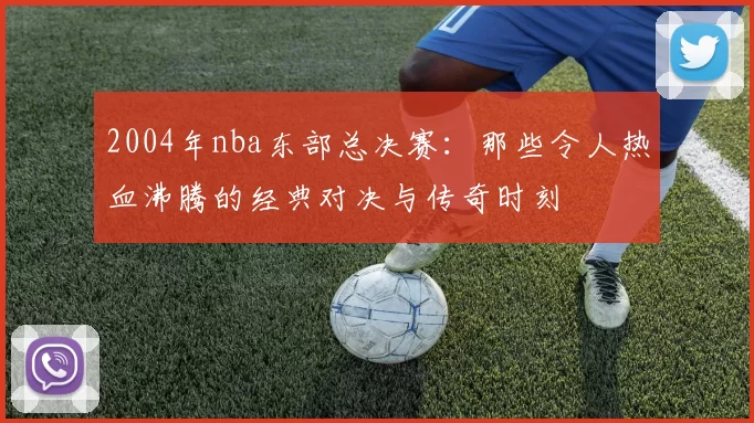 2004年nba东部总决赛：那些令人热血沸腾的经典对决与传奇时刻