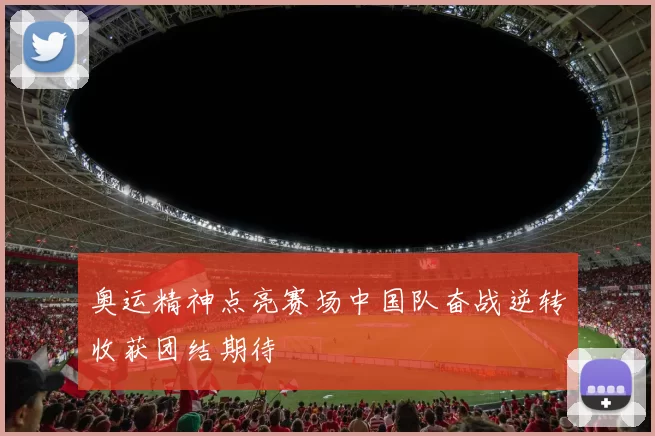 奥运精神点亮赛场中国队奋战逆转收获团结期待