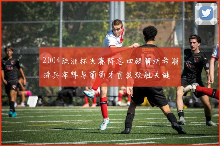 2004欧洲杯决赛阵容回顾解析希腊排兵布阵与葡萄牙首发致胜关键