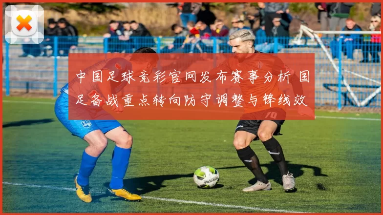 中国足球竞彩官网发布赛事分析 国足备战重点转向防守调整与锋线效率提升