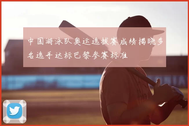 中国游泳队奥运选拔赛成绩揭晓多名选手达标巴黎参赛标准