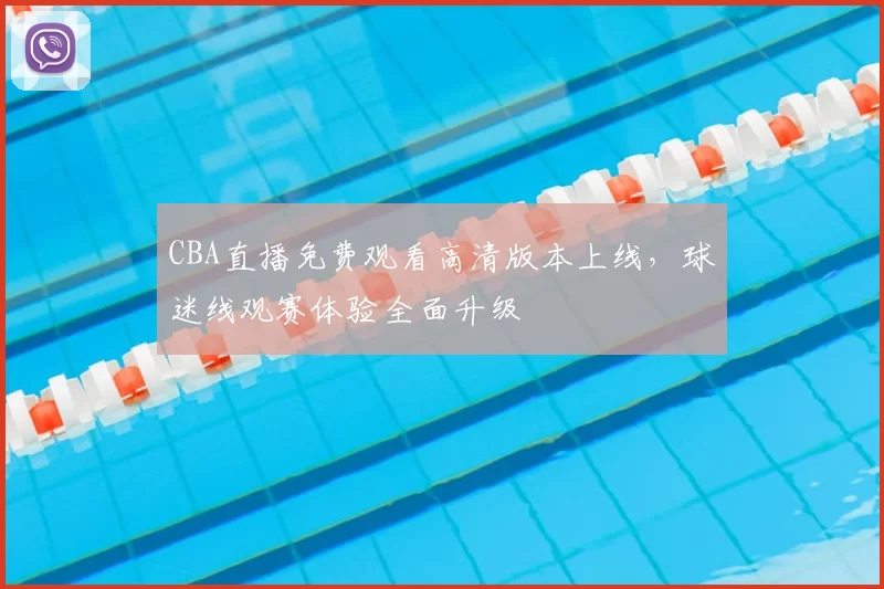 CBA直播免费观看高清版本上线，球迷线观赛体验全面升级