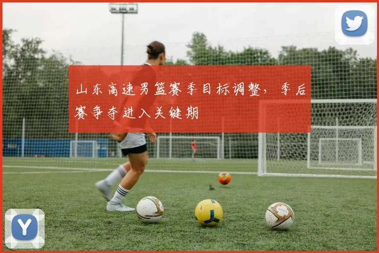山东高速男篮赛季目标调整，季后赛争夺进入关键期