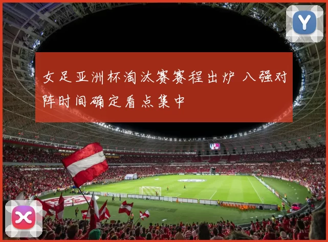 女足亚洲杯淘汰赛赛程出炉 八强对阵时间确定看点集中