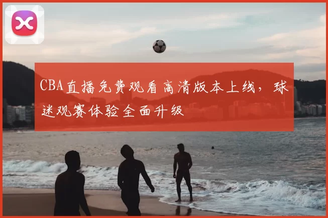 CBA直播免费观看高清版本上线，球迷观赛体验全面升级
